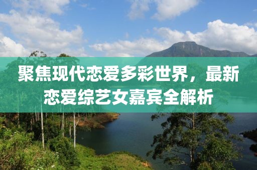 聚焦现代恋爱多彩世界，最新恋爱综艺女嘉宾全解析