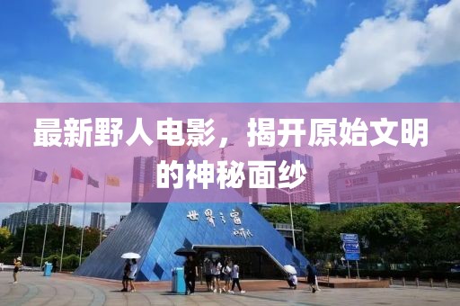 最新野人电影，揭开原始文明的神秘面纱