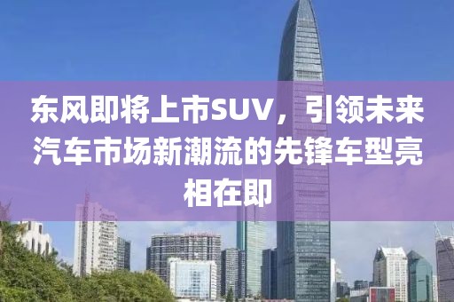 东风即将上市SUV，引领未来汽车市场新潮流的先锋车型亮相在即