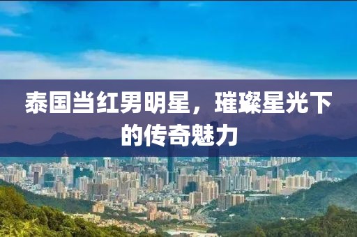 泰国当红男明星，璀璨星光下的传奇魅力