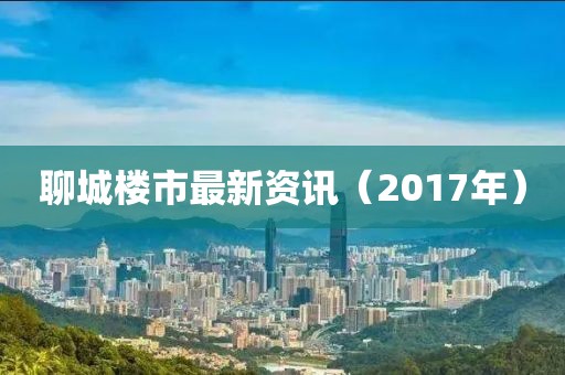 聊城楼市最新资讯（2017年）