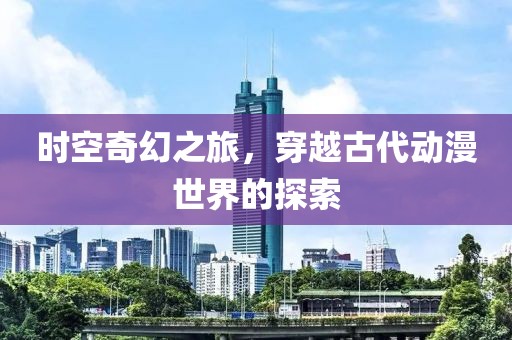 时空奇幻之旅，穿越古代动漫世界的探索