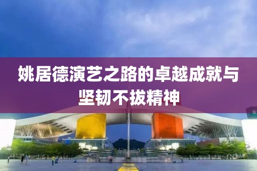 姚居德演艺之路的卓越成就与坚韧不拔精神