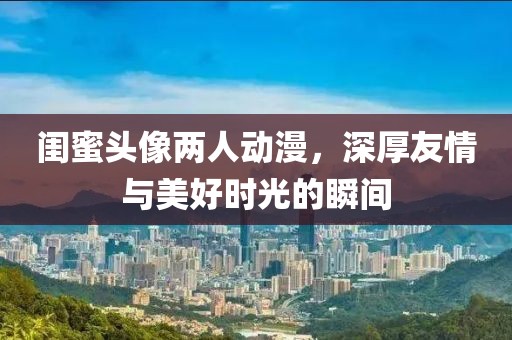 闺蜜头像两人动漫，深厚友情与美好时光的瞬间