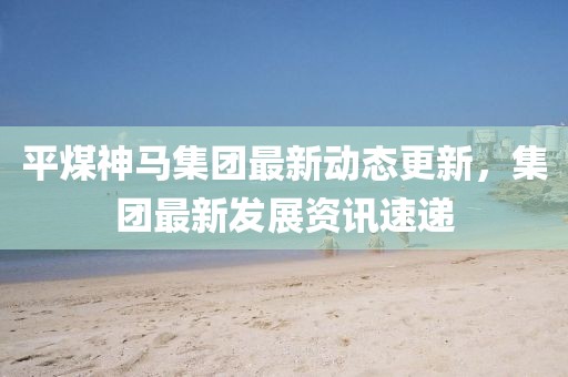 平煤神马集团最新动态更新，集团最新发展资讯速递