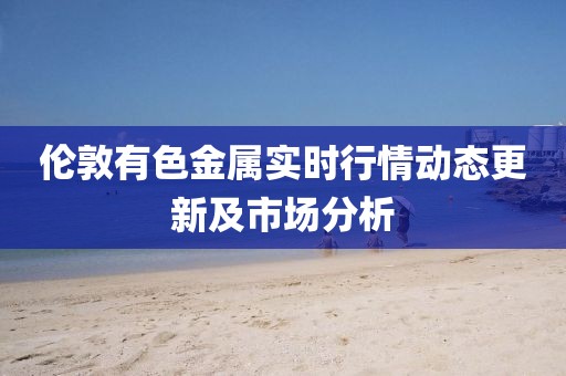 伦敦有色金属实时行情动态更新及市场分析