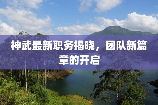 神武最新职务揭晓，团队新篇章的开启