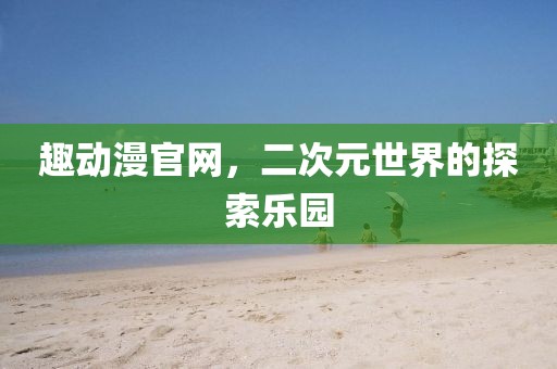 趣动漫官网，二次元世界的探索乐园