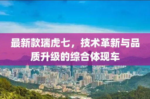 最新款瑞虎七，技术革新与品质升级的综合体现车