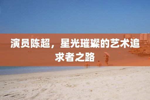 演员陈超，星光璀璨的艺术追求者之路