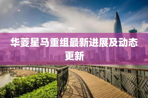 华菱星马重组最新进展及动态更新