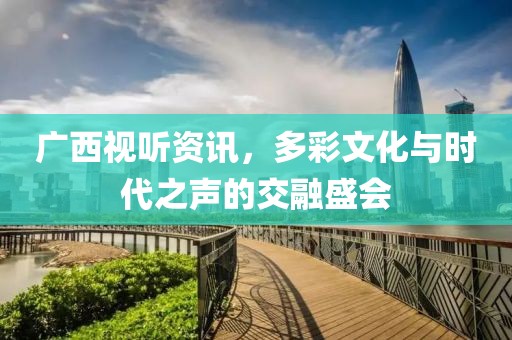 广西视听资讯，多彩文化与时代之声的交融盛会