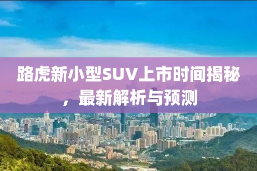 路虎新小型SUV上市时间揭秘，最新解析与预测
