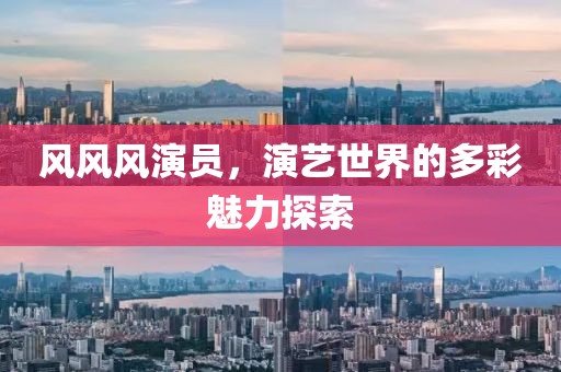风风风演员，演艺世界的多彩魅力探索