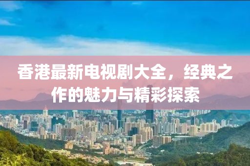香港最新电视剧大全，经典之作的魅力与精彩探索
