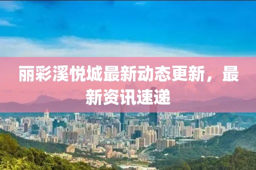 丽彩溪悦城最新动态更新，最新资讯速递