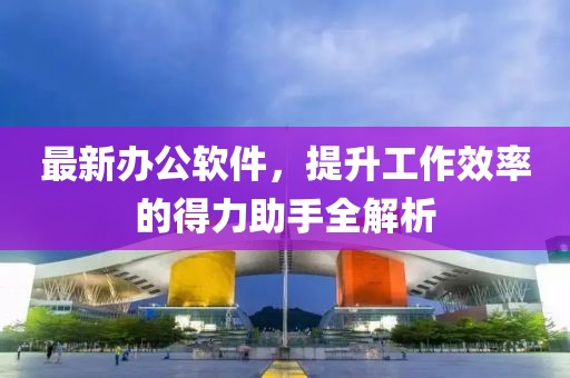 最新办公软件，提升工作效率的得力助手全解析
