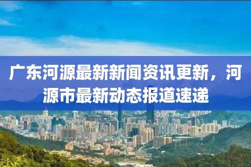 广东河源最新新闻资讯更新，河源市最新动态报道速递