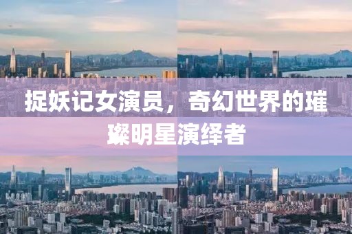 捉妖记女演员，奇幻世界的璀璨明星演绎者