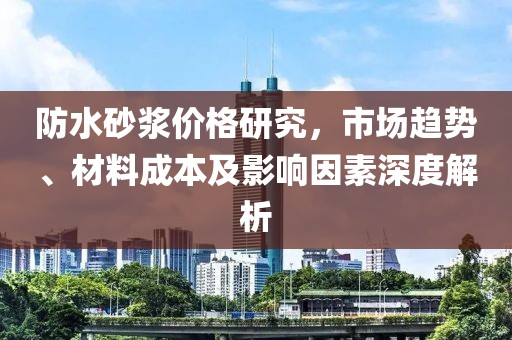 防水砂浆价格研究，市场趋势、材料成本及影响因素深度解析