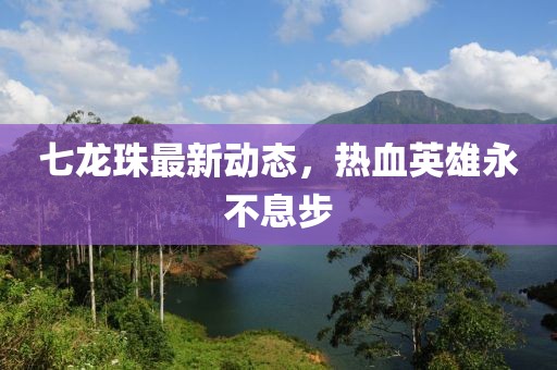 七龙珠最新动态，热血英雄永不息步