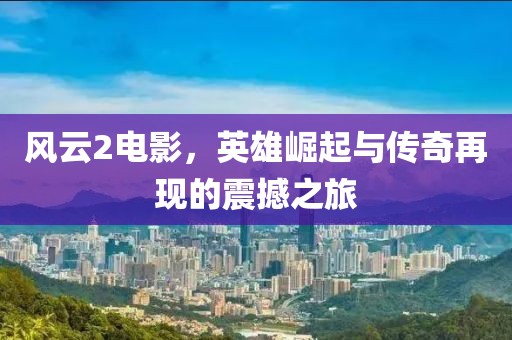 风云2电影，英雄崛起与传奇再现的震撼之旅