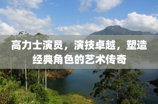 高力士演员，演技卓越，塑造经典角色的艺术传奇