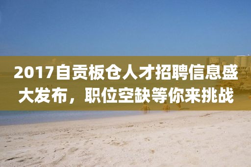 2017自贡板仓人才招聘信息盛大发布，职位空缺等你来挑战
