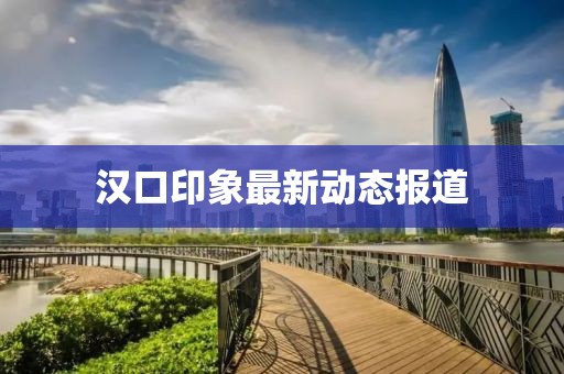 汉口印象最新动态报道