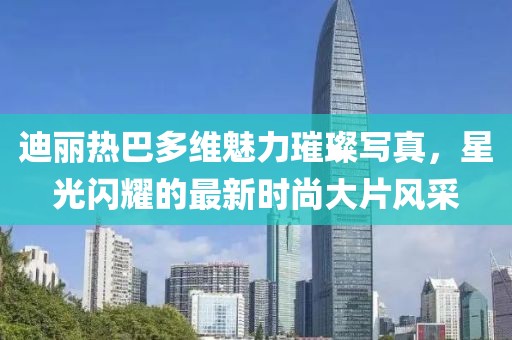 迪丽热巴多维魅力璀璨写真，星光闪耀的最新时尚大片风采