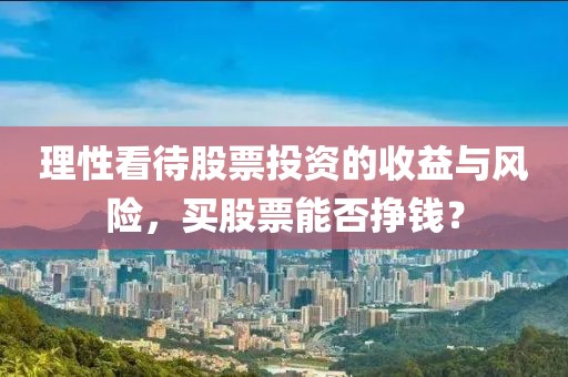 理性看待股票投资的收益与风险，买股票能否挣钱？