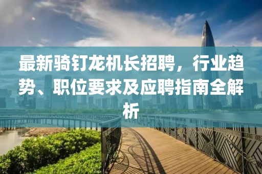 最新骑钉龙机长招聘，行业趋势、职位要求及应聘指南全解析