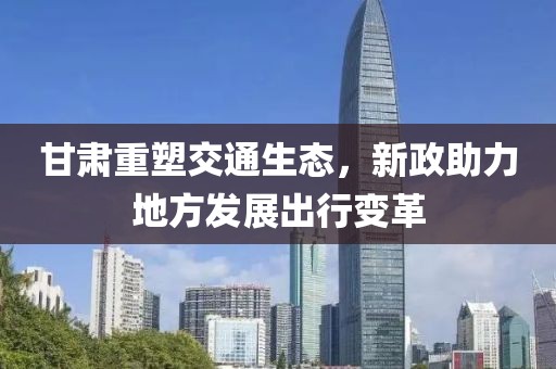 甘肃重塑交通生态，新政助力地方发展出行变革
