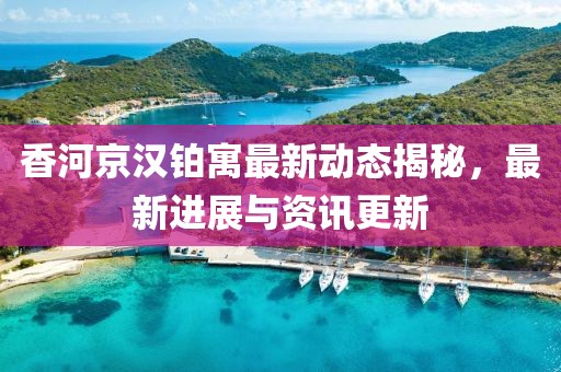 香河京汉铂寓最新动态揭秘，最新进展与资讯更新
