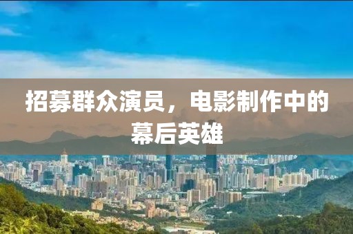 招募群众演员，电影制作中的幕后英雄