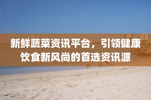 新鲜蔬菜资讯平台，引领健康饮食新风尚的首选资讯源