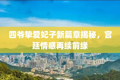 四爷挚爱妃子新篇章揭秘，宫廷情感再续前缘