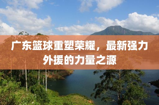 广东篮球重塑荣耀，最新强力外援的力量之源