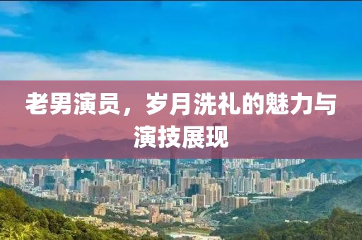 老男演员，岁月洗礼的魅力与演技展现