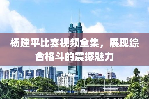 杨建平比赛视频全集，展现综合格斗的震撼魅力