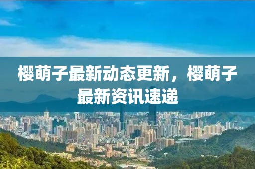 樱萌子最新动态更新，樱萌子最新资讯速递