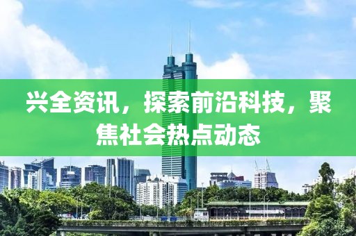 兴全资讯，探索前沿科技，聚焦社会热点动态
