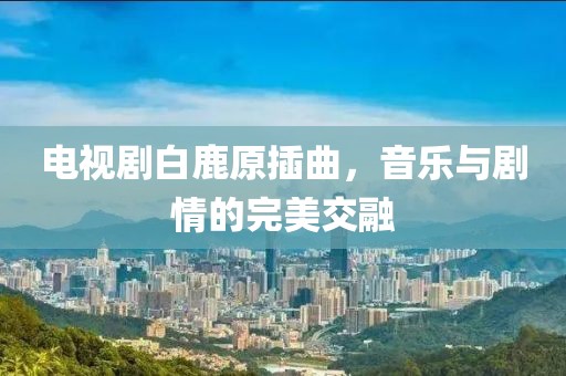 电视剧白鹿原插曲，音乐与剧情的完美交融