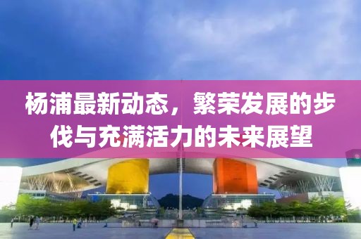 杨浦最新动态，繁荣发展的步伐与充满活力的未来展望