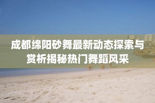 成都绵阳砂舞最新动态探索与赏析揭秘热门舞蹈风采