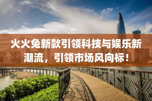火火兔新款引领科技与娱乐新潮流，引领市场风向标！