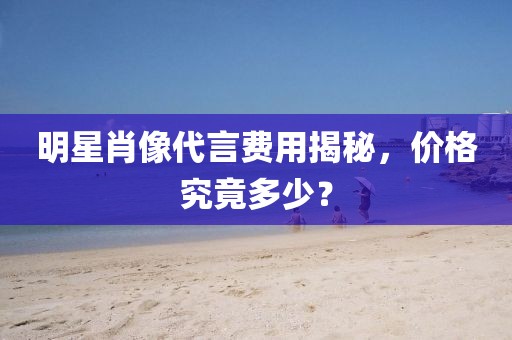 明星肖像代言费用揭秘，价格究竟多少？