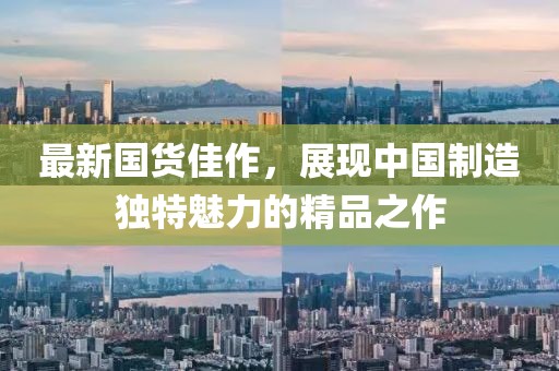 最新国货佳作，展现中国制造独特魅力的精品之作