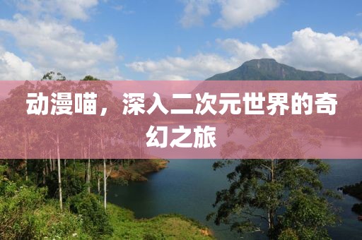动漫喵，深入二次元世界的奇幻之旅