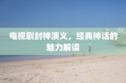 电视剧封神演义，经典神话的魅力解读
